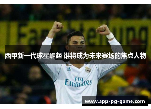 西甲新一代球星崛起 谁将成为未来赛场的焦点人物