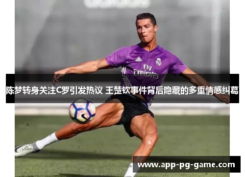 陈梦转身关注C罗引发热议 王楚钦事件背后隐藏的多重情感纠葛