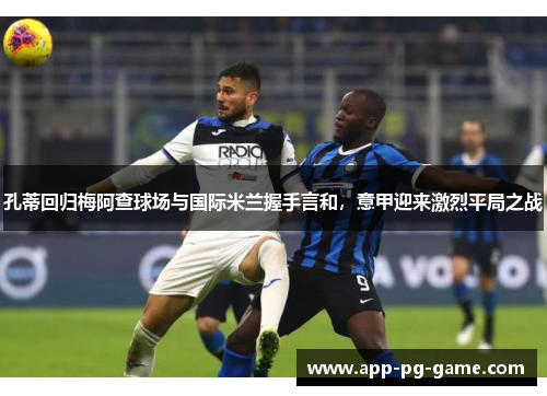 孔蒂回归梅阿查球场与国际米兰握手言和,意甲迎来激烈平局之战 孔蒂回归梅阿查球场与国际米兰握手言和,意甲迎来激烈平局之战